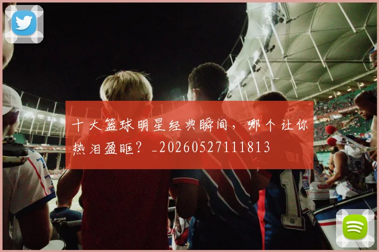 十大篮球明星经典瞬间，哪个让你热泪盈眶？_20260527111813