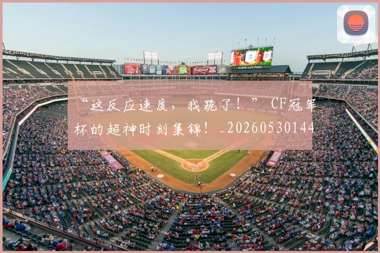 “这反应速度,我跪了!” CF冠军杯的超神时刻集锦!_20260530144039