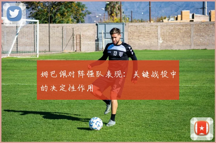 姆巴佩对阵强队表现:关键战役中的决定性作用