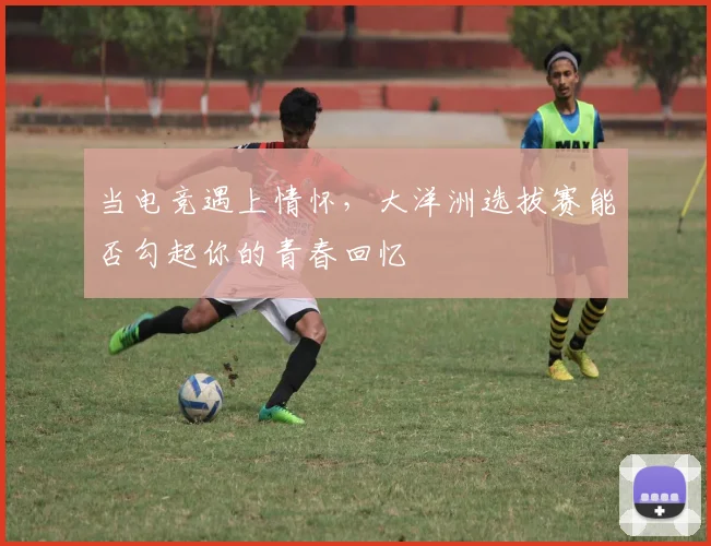 当电竞遇上情怀，大洋洲选拔赛能否勾起你的青春回忆
