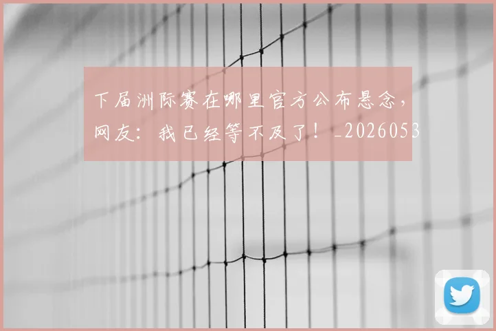 下届洲际赛在哪里官方公布悬念,网友:我已经等不及了!_20260531151144_20260702174239