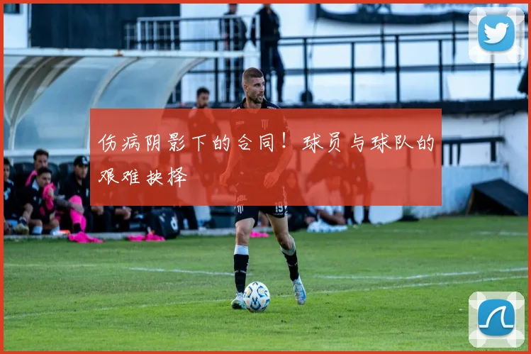伤病阴影下的合同！球员与球队的艰难抉择