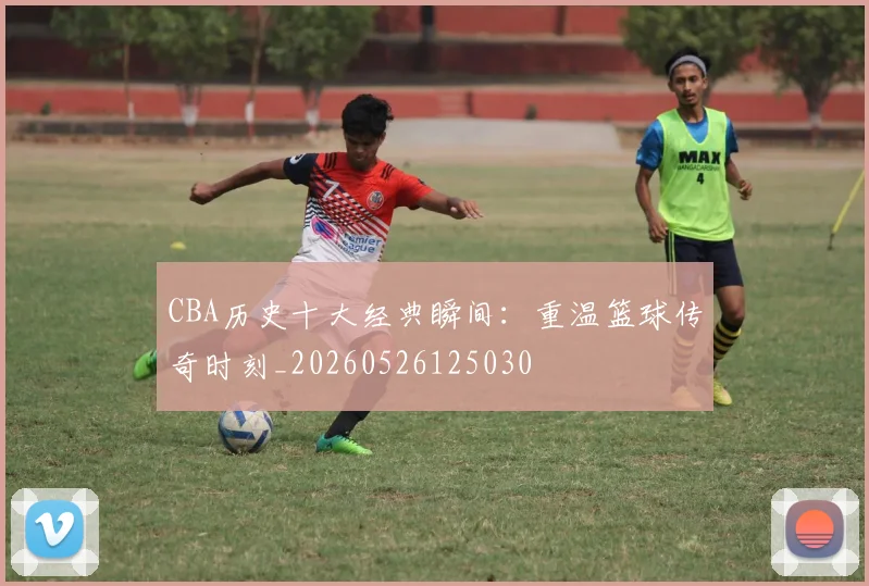 CBA历史十大经典瞬间:重温篮球传奇时刻_20260526125030
