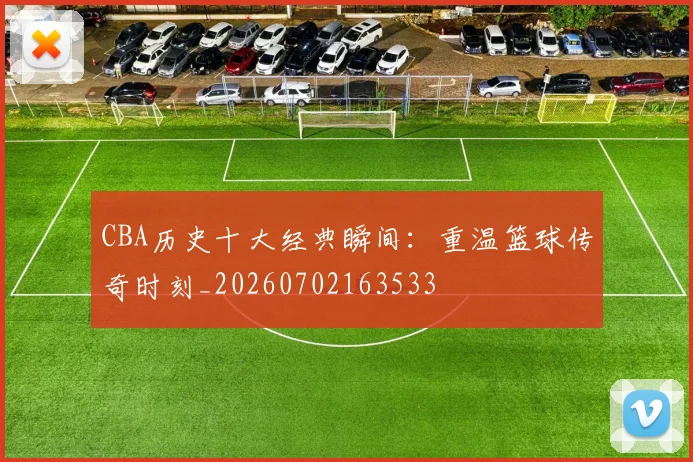 CBA历史十大经典瞬间:重温篮球传奇时刻_20260702163533