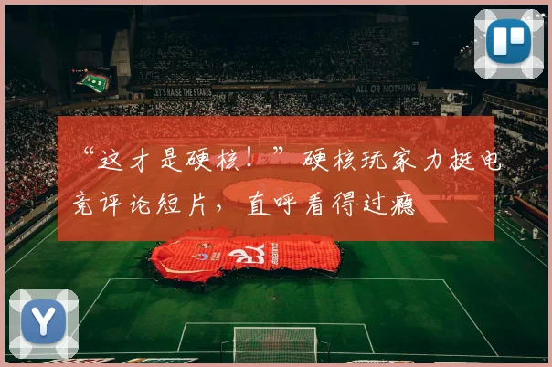 “这才是硬核!”硬核玩家力挺电竞评论短片,直呼看得过瘾