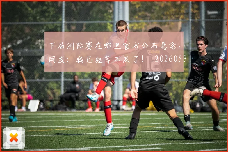 下届洲际赛在哪里官方公布悬念，网友：我已经等不及了！_20260531151144_20260702174239