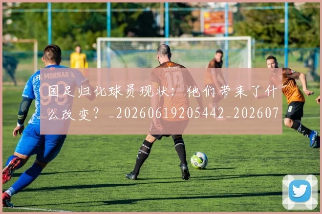 国足归化球员现状：他们带来了什么改变？_20260619205442_20260707014302