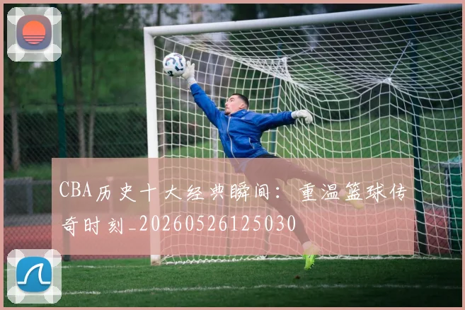 CBA历史十大经典瞬间:重温篮球传奇时刻_20260526125030
