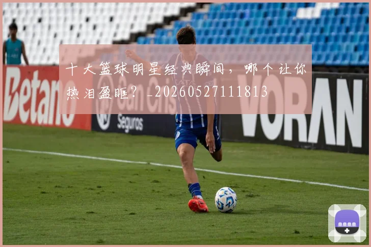 十大篮球明星经典瞬间,哪个让你热泪盈眶?_20260527111813