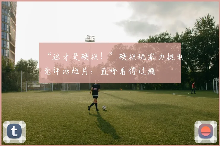 “这才是硬核!”硬核玩家力挺电竞评论短片,直呼看得过瘾