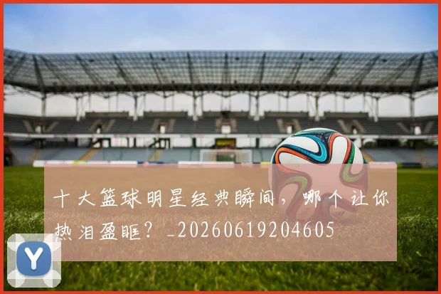 十大篮球明星经典瞬间,哪个让你热泪盈眶?_20260619204605