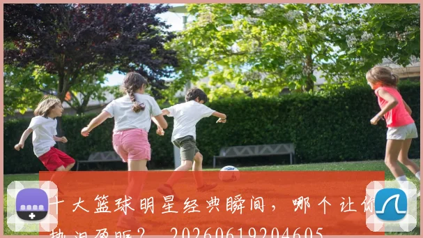 十大篮球明星经典瞬间，哪个让你热泪盈眶？_20260619204605