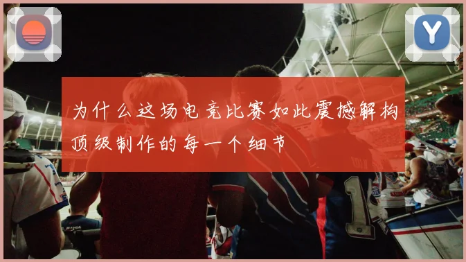 为什么这场电竞比赛如此震撼解构顶级制作的每一个细节